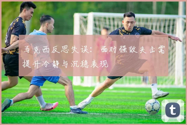 马克西反思失误：面对强敌夹击需提升冷静与沉稳表现