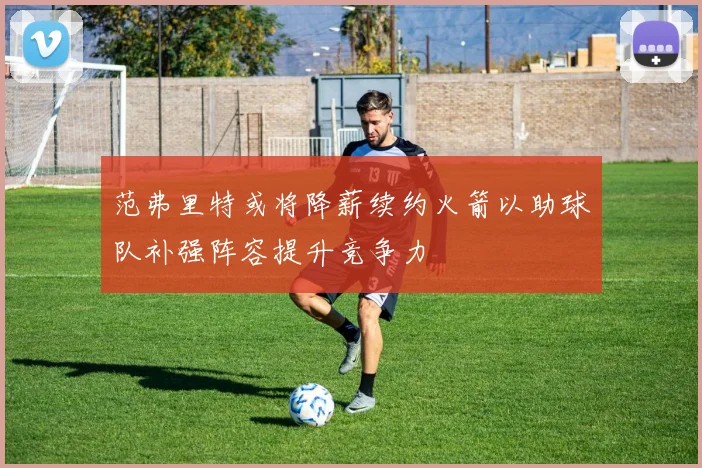 范弗里特或将降薪续约火箭以助球队补强阵容提升竞争力