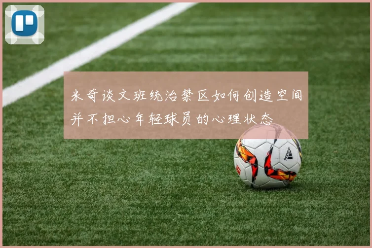 米奇谈文班统治禁区如何创造空间并不担心年轻球员的心理状态
