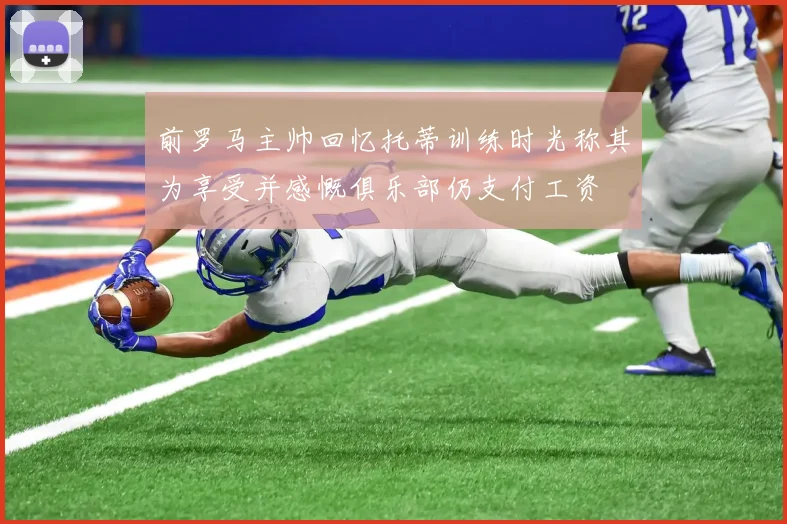前罗马主帅回忆托蒂训练时光称其为享受并感慨俱乐部仍支付工资