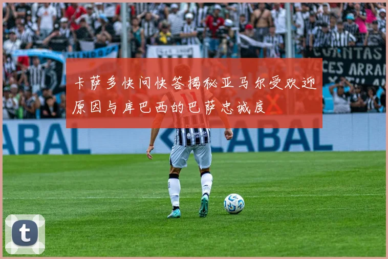 卡萨多快问快答揭秘亚马尔受欢迎原因与库巴西的巴萨忠诚度