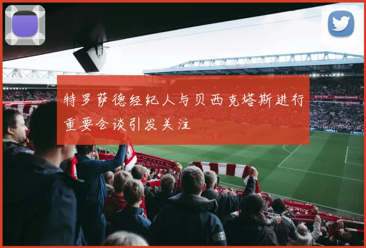 特罗萨德经纪人与贝西克塔斯进行重要会谈引发关注