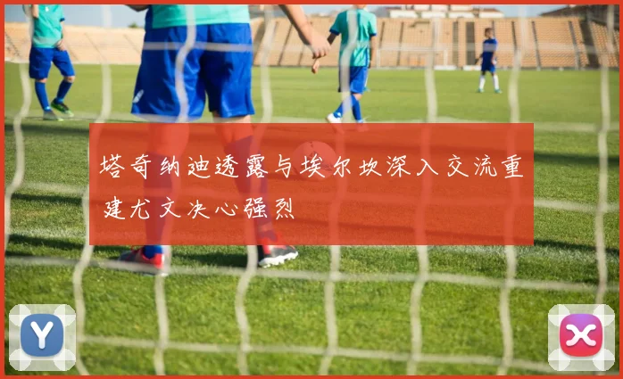 塔奇纳迪透露与埃尔坎深入交流重建尤文决心强烈