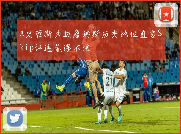A史密斯力挺詹姆斯历史地位直言Skip评选荒谬不堪