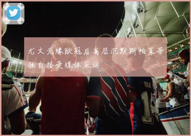 尤文无缘欧冠后高层沉默斯帕莱蒂独自接受媒体采访