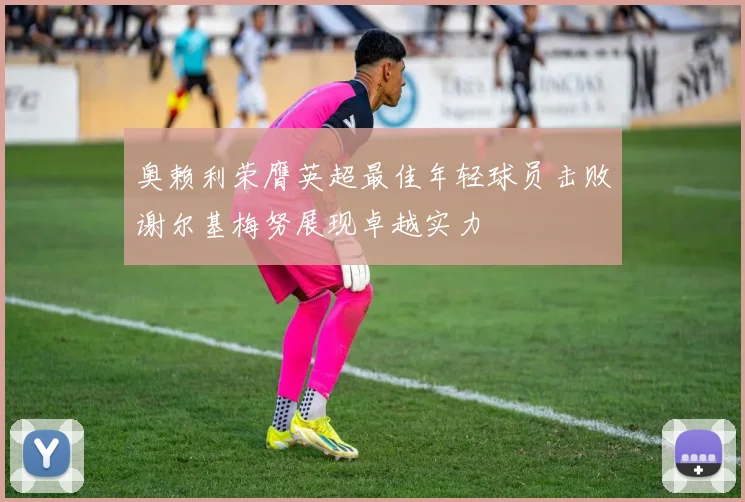 奥赖利荣膺英超最佳年轻球员击败谢尔基梅努展现卓越实力