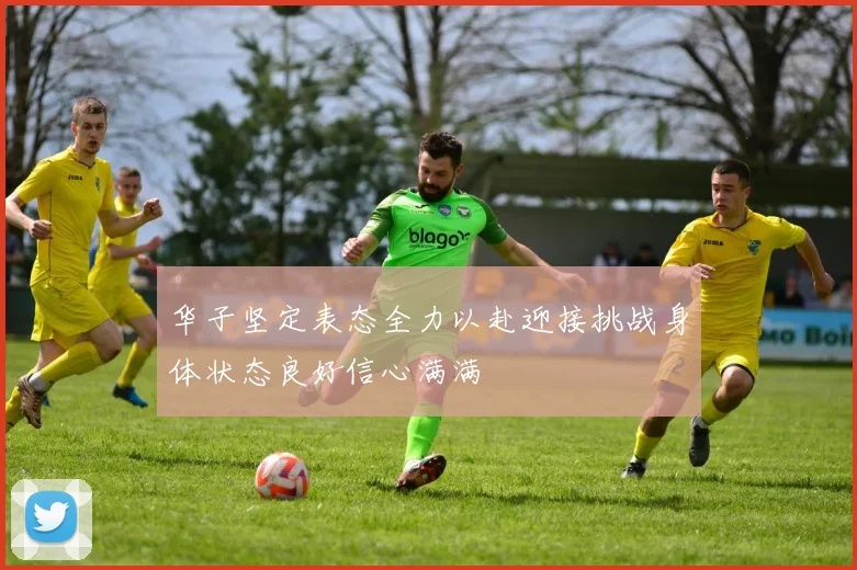 华子坚定表态全力以赴迎接挑战身体状态良好信心满满