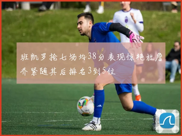 班凯罗抢七场均38分表现惊艳杜詹乔紧随其后排名3到5位