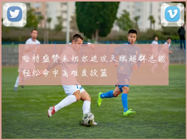 哈特盛赞米切尔进攻天赋超群总能轻松命中高难度投篮