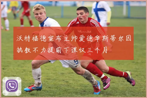 沃特福德宣布主帅爱德华斯蒂尔因执教不力提前下课仅三个月
