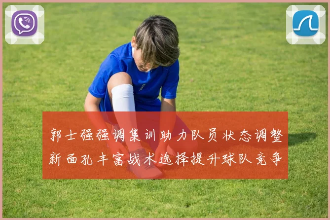 郭士强强调集训助力队员状态调整新面孔丰富战术选择提升球队竞争力