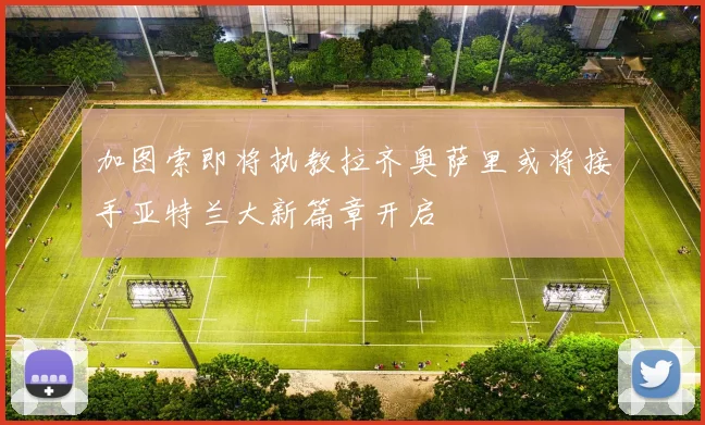 加图索即将执教拉齐奥萨里或将接手亚特兰大新篇章开启